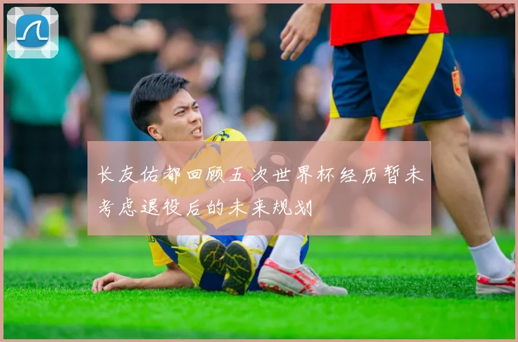 长友佑都回顾五次世界杯经历暂未考虑退役后的未来规划