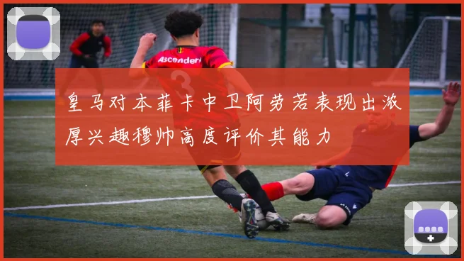皇马对本菲卡中卫阿劳若表现出浓厚兴趣穆帅高度评价其能力