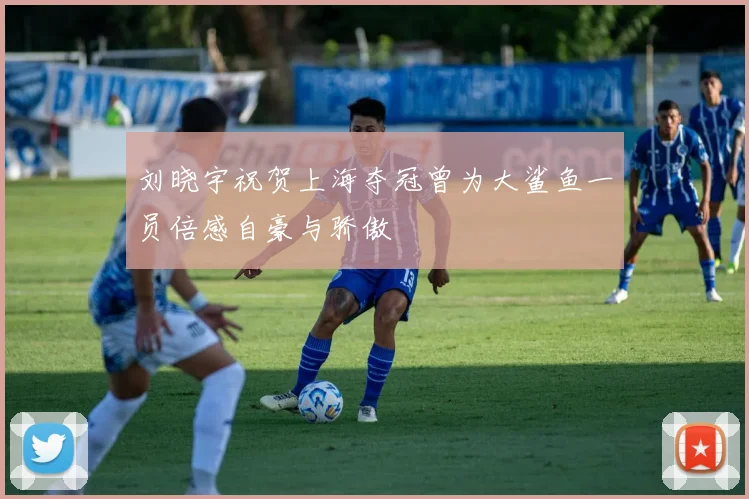 刘晓宇祝贺上海夺冠曾为大鲨鱼一员倍感自豪与骄傲