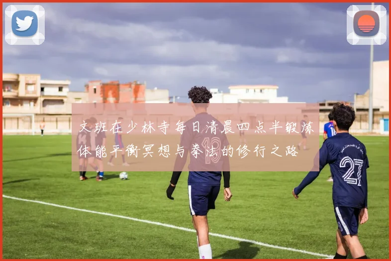文班在少林寺每日清晨四点半锻炼体能平衡冥想与拳法的修行之路