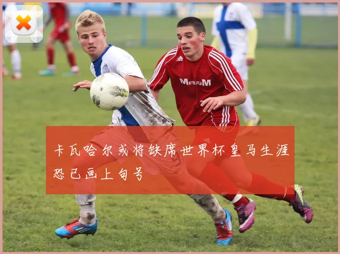 卡瓦哈尔或将缺席世界杯皇马生涯恐已画上句号