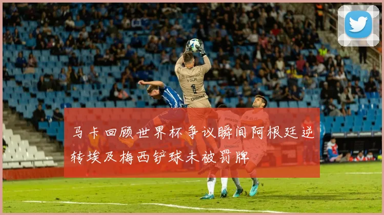 马卡回顾世界杯争议瞬间阿根廷逆转埃及梅西铲球未被罚牌