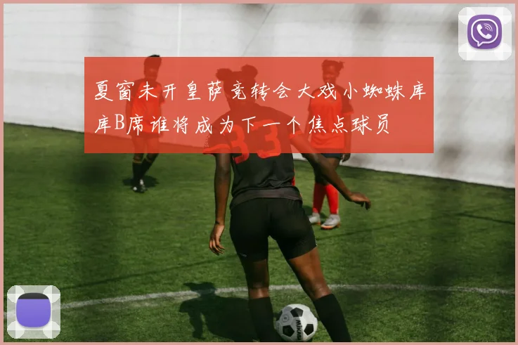 夏窗未开皇萨竞转会大戏小蜘蛛库库B席谁将成为下一个焦点球员