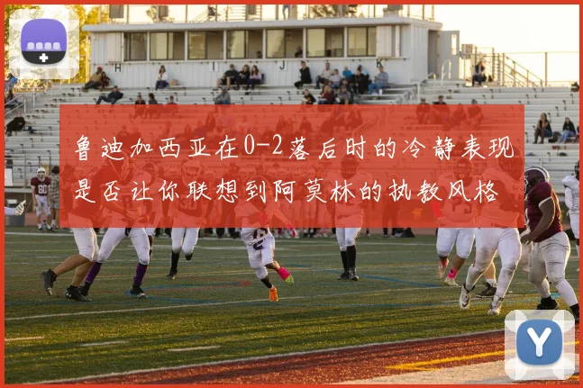 鲁迪加西亚在0-2落后时的冷静表现是否让你联想到阿莫林的执教风格