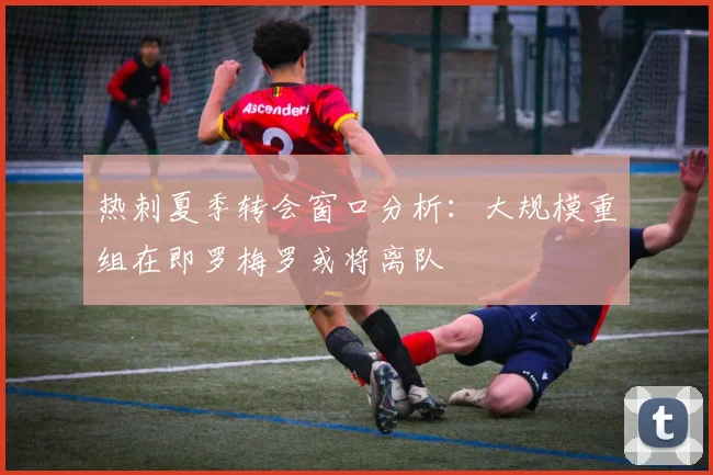 热刺夏季转会窗口分析：大规模重组在即罗梅罗或将离队