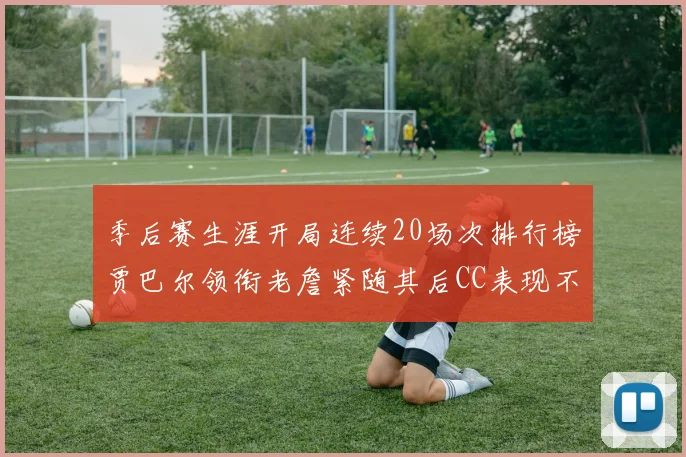 季后赛生涯开局连续20场次排行榜贾巴尔领衔老詹紧随其后CC表现不俗