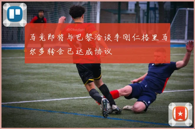 马竞即将与巴黎洽谈李刚仁格里马尔多转会已达成协议
