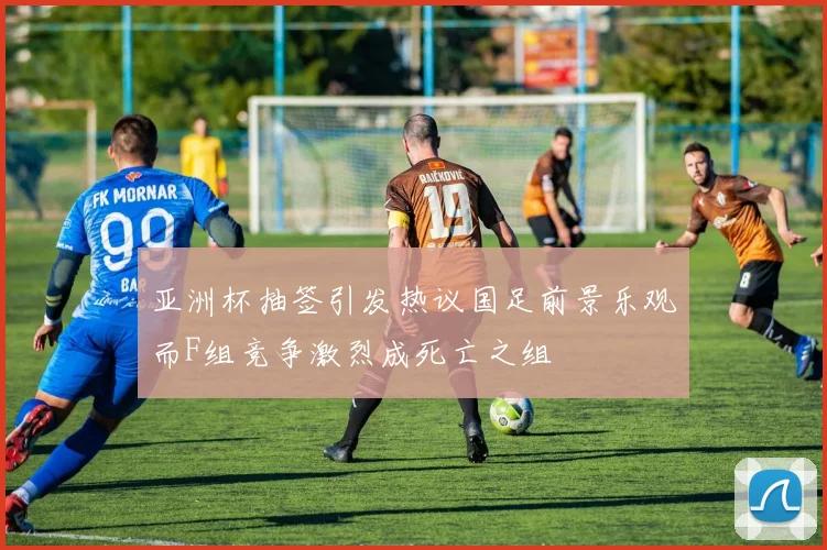 亚洲杯抽签引发热议国足前景乐观而F组竞争激烈成死亡之组