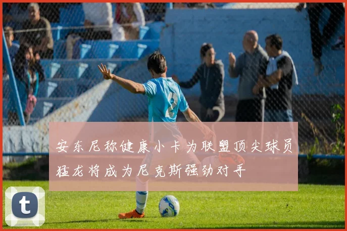安东尼称健康小卡为联盟顶尖球员猛龙将成为尼克斯强劲对手