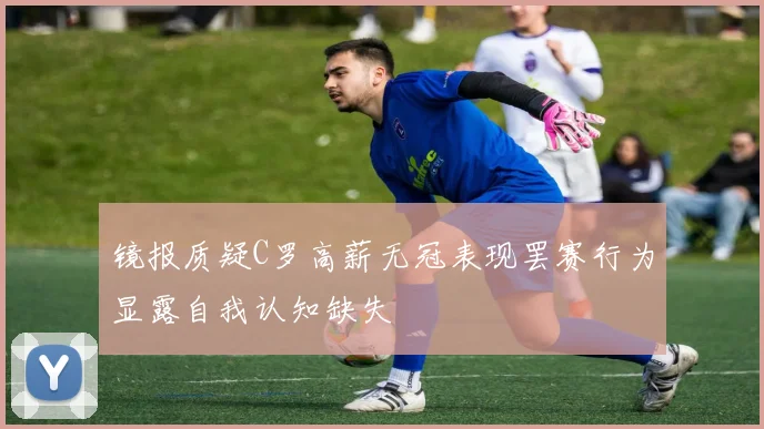 镜报质疑C罗高薪无冠表现罢赛行为显露自我认知缺失