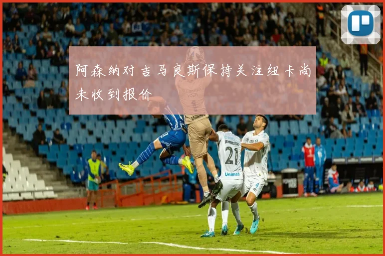 阿森纳对吉马良斯保持关注纽卡尚未收到报价