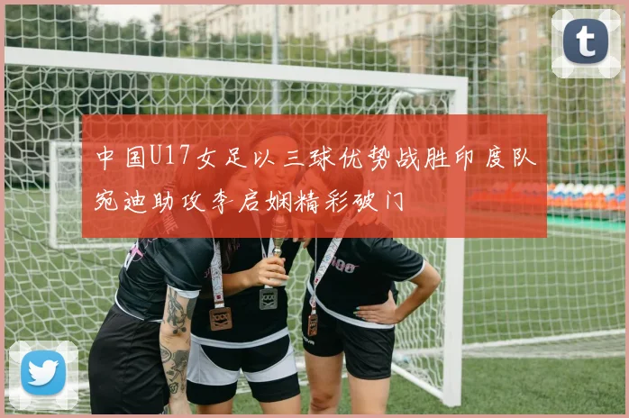中国U17女足以三球优势战胜印度队宛迪助攻李启娴精彩破门