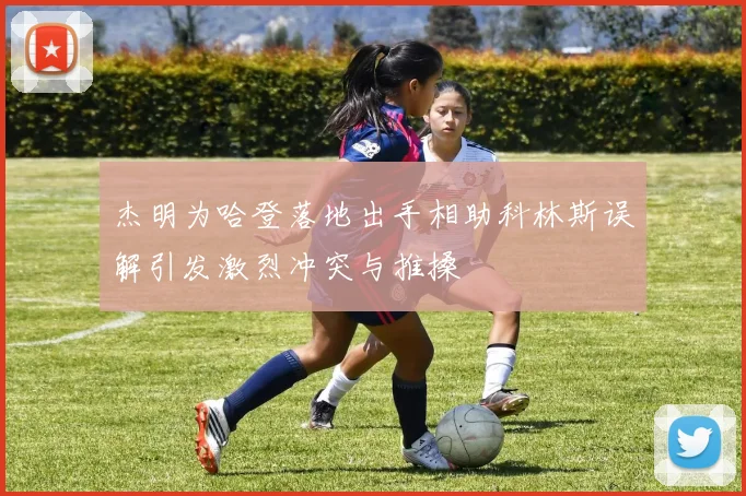 杰明为哈登落地出手相助科林斯误解引发激烈冲突与推搡