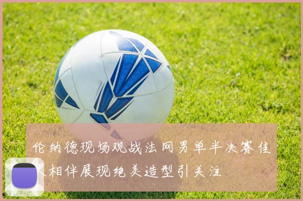 伦纳德现场观战法网男单半决赛佳人相伴展现绝美造型引关注