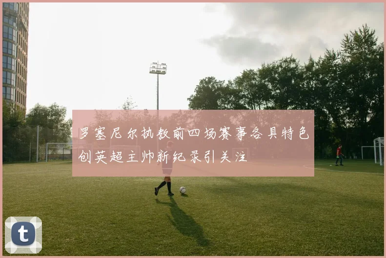 罗塞尼尔执教前四场赛事各具特色创英超主帅新纪录引关注