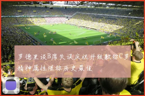 罗德里谈B席失误庆祝并致歉称C罗精神属性堪称历史最佳