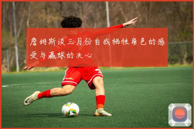 詹姆斯谈三月份自我牺牲角色的感受与赢球的决心