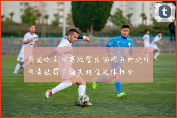 杰克逊友谊赛短暂出场两分钟连吃两黄被罚下错失绝佳进球机会