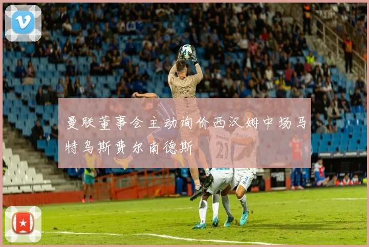 曼联董事会主动询价西汉姆中场马特乌斯费尔南德斯
