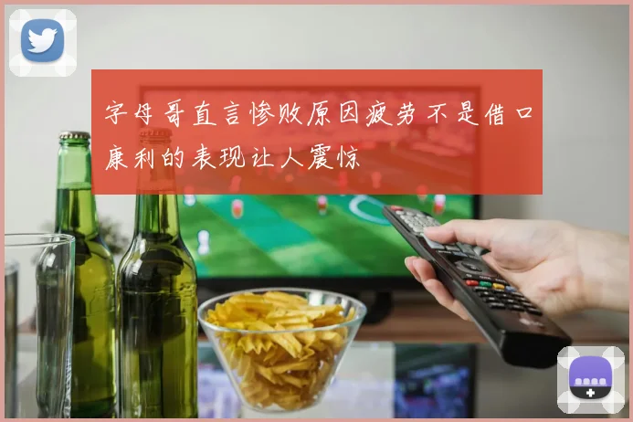 字母哥直言惨败原因疲劳不是借口康利的表现让人震惊