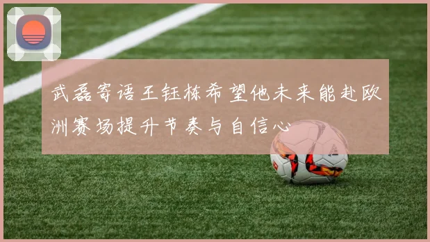 武磊寄语王钰栋希望他未来能赴欧洲赛场提升节奏与自信心