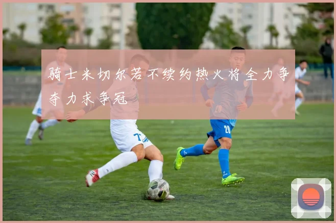 骑士米切尔若不续约热火将全力争夺力求争冠