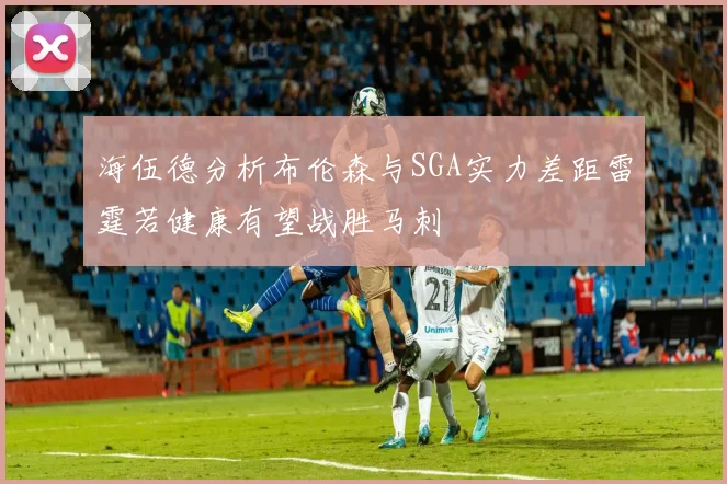 海伍德分析布伦森与SGA实力差距雷霆若健康有望战胜马刺